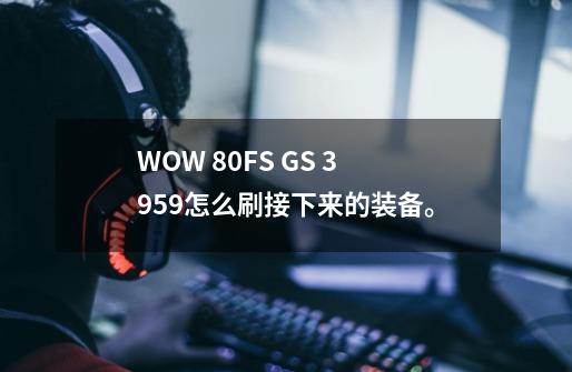 WOW 80FS GS 3959怎么刷接下来的装备。-第1张-游戏信息-龙启网