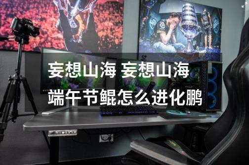 妄想山海 妄想山海端午节鲲怎么进化鹏-第1张-游戏信息-龙启网