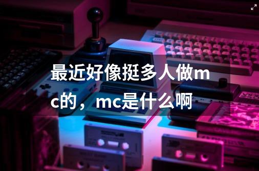 最近好像挺多人做mc的,mc是什么啊-第1张-游戏信息-龙启网