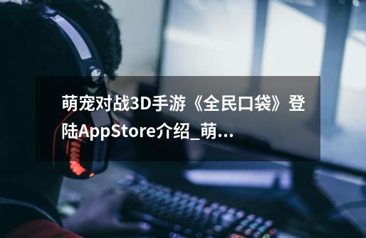 萌宠对战3D手游《全民口袋》登陆AppStore介绍_萌宠对战3D手游《全民口袋》登陆AppStore是什么-第1张-游戏信息-龙启网
