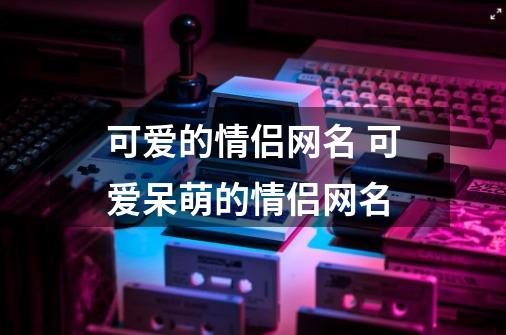 可爱的情侣网名 可爱呆萌的情侣网名-第1张-游戏信息-龙启网