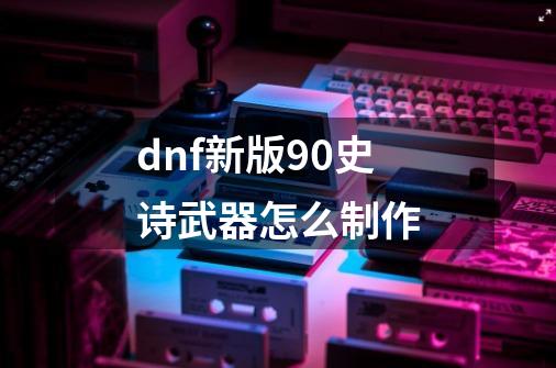 dnf新版90史诗武器怎么制作-第1张-游戏信息-龙启网