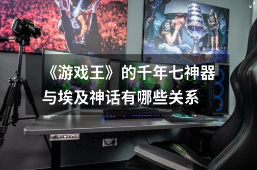 《游戏王》的千年七神器与埃及神话有哪些关系-第1张-游戏信息-龙启网