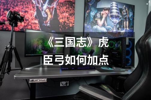《三国志》虎臣弓如何加点-第1张-游戏信息-龙启网