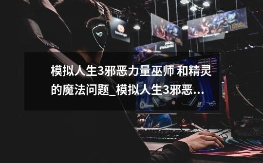 模拟人生3邪恶力量巫师 和精灵的魔法问题_模拟人生3邪恶力量特征-第1张-游戏信息-龙启网