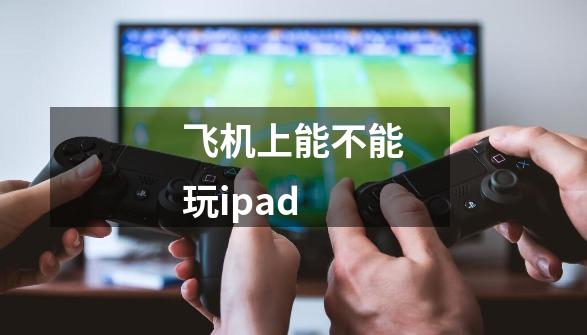 飞机上能不能玩ipad-第1张-游戏信息-龙启网