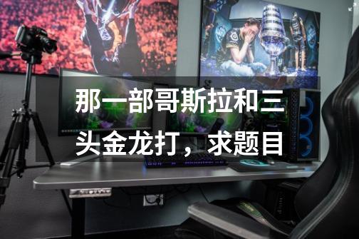 那一部哥斯拉和三头金龙打，求题目-第1张-游戏信息-龙启网