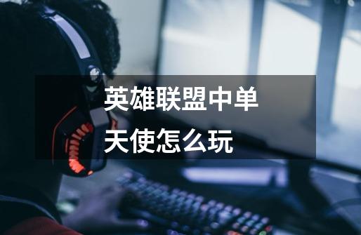 英雄联盟中单天使怎么玩-第1张-游戏信息-龙启网