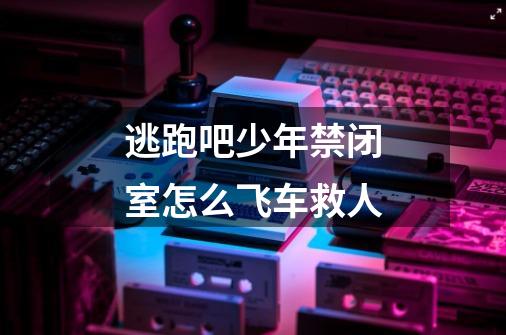 逃跑吧少年禁闭室怎么飞车救人-第1张-游戏信息-龙启网