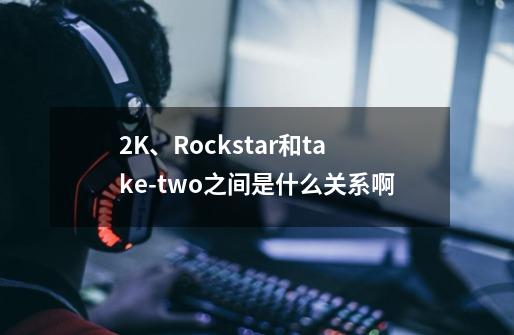 2K、Rockstar和take-two之间是什么关系啊-第1张-游戏信息-龙启网