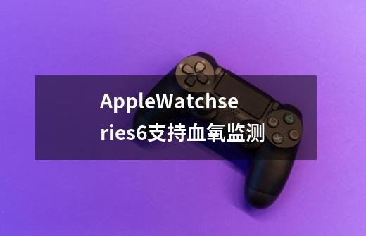 AppleWatchseries6支持血氧监测-第1张-游戏信息-龙启网
