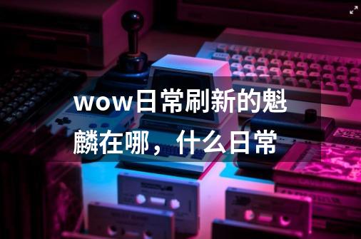 wow日常刷新的魁麟在哪,什么日常-第1张-游戏信息-龙启网