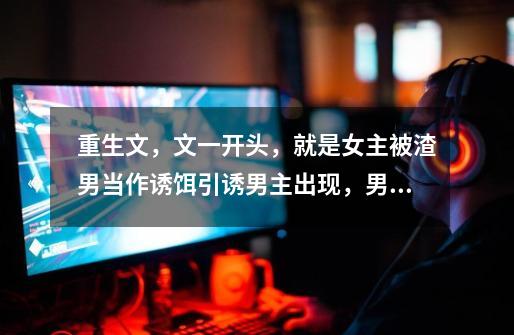重生文,文一开头,就是女主被渣男当作诱饵引诱男主出现,男主出现后,男女主都被渣男杀死,-第1张-游戏信息-龙启网