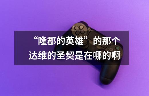 “隆郡的英雄”的那个达维的圣契是在哪的啊-第1张-游戏信息-龙启网