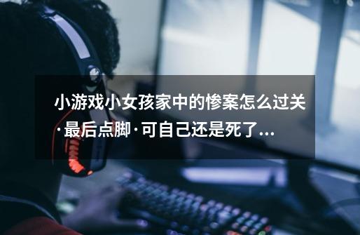 小游戏小女孩家中的惨案怎么过关·最后点脚·可自己还是死了啊-第1张-游戏信息-龙启网
