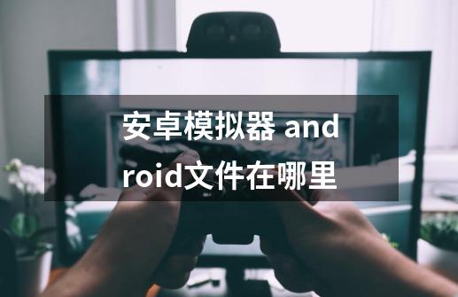 安卓模拟器. android文件在哪里-第1张-游戏信息-龙启网