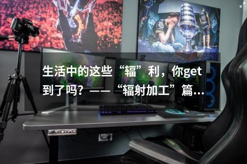 生活中的这些“辐”利,你get到了吗?——“辐射加工”篇(四)-第1张-游戏信息-龙启网