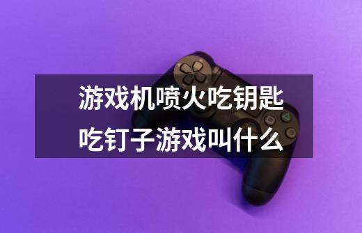游戏机喷火吃钥匙吃钉子游戏叫什么-第1张-游戏信息-龙启网