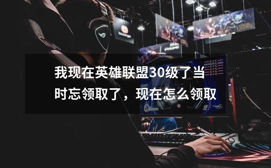 我现在英雄联盟30级了当时忘领取了，现在怎么领取-第1张-游戏信息-龙启网