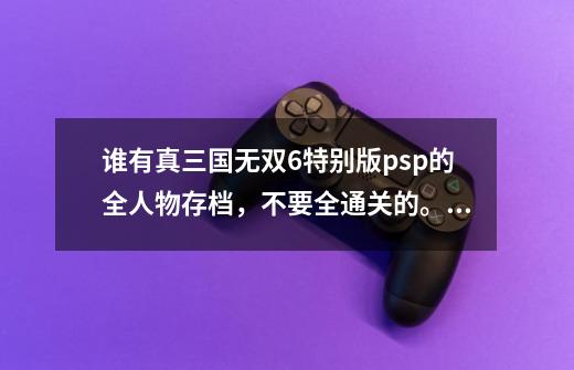 谁有真三国无双6特别版psp的全人物存档,不要全通关的。,psp真三国无双6完美存档-第1张-游戏信息-龙启网