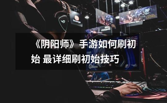 《阴阳师》手游如何刷初始 最详细刷初始技巧-第1张-游戏信息-龙启网