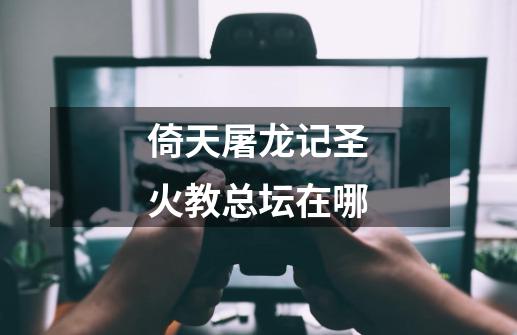倚天屠龙记圣火教总坛在哪-第1张-游戏信息-龙启网