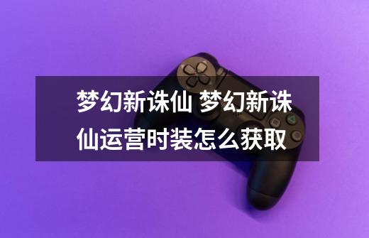 梦幻新诛仙 梦幻新诛仙运营时装怎么获取-第1张-游戏信息-龙启网