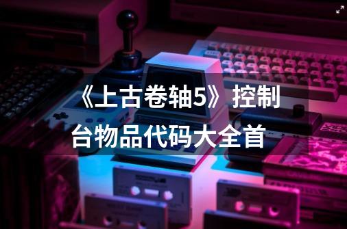 《上古卷轴5》控制台物品代码大全首-第1张-游戏信息-龙启网