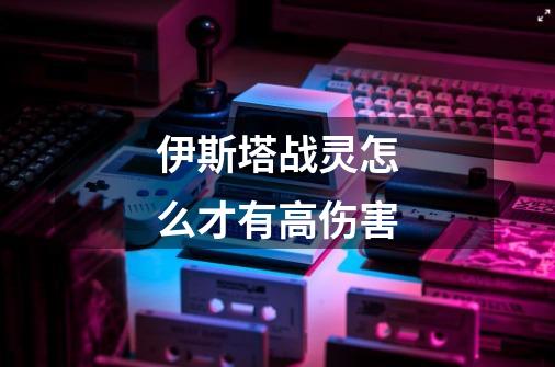 伊斯塔战灵怎么才有高伤害-第1张-游戏信息-龙启网