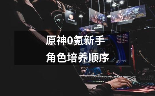 原神0氪新手角色培养顺序-第1张-游戏信息-龙启网