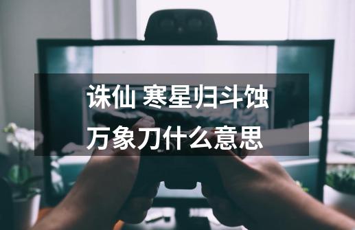 诛仙 寒星归斗蚀万象刀什么意思-第1张-游戏信息-龙启网