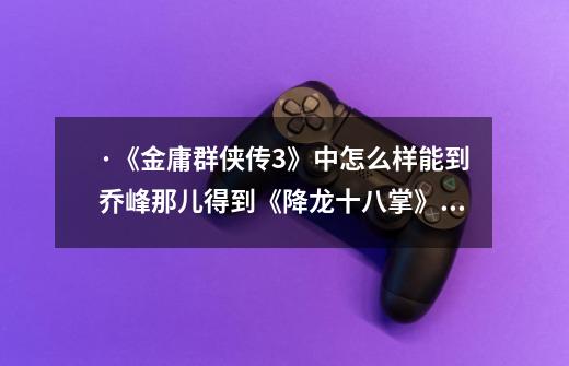 ·《金庸群侠传3》中怎么样能到乔峰那儿得到《降龙十八掌》的武功秘籍-第1张-游戏信息-龙启网