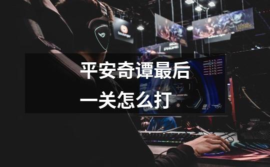平安奇谭最后一关怎么打-第1张-游戏信息-龙启网