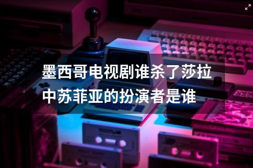 墨西哥电视剧谁杀了莎拉中苏菲亚的扮演者是谁-第1张-游戏信息-龙启网