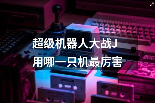 超级机器人大战J用哪一只机最厉害-第1张-游戏信息-龙启网