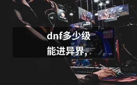dnf多少级能进异界,-第1张-游戏信息-龙启网