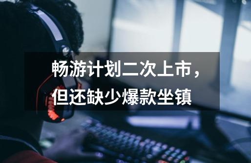 畅游计划二次上市,但还缺少爆款坐镇-第1张-游戏信息-龙启网