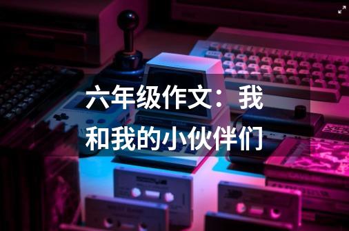 六年级作文:我和我的小伙伴们-第1张-游戏信息-龙启网
