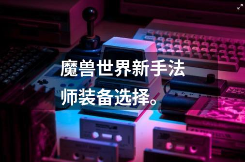 魔兽世界新手法师装备选择。-第1张-游戏信息-龙启网