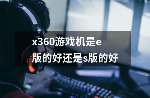 x360游戏机是e版的好还是s版的好-第1张-游戏信息-龙启网