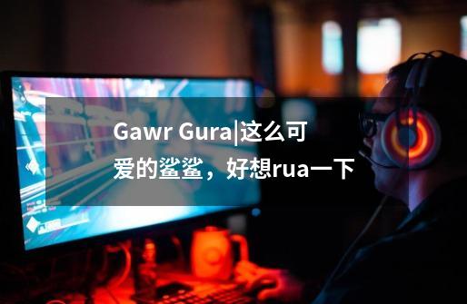 Gawr Gura|这么可爱的鲨鲨,好想rua一下-第1张-游戏信息-龙启网