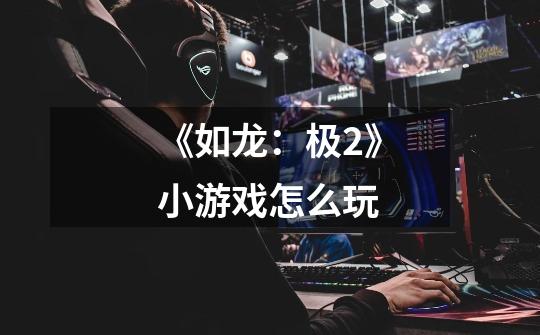 《如龙:极2》小游戏怎么玩-第1张-游戏信息-龙启网