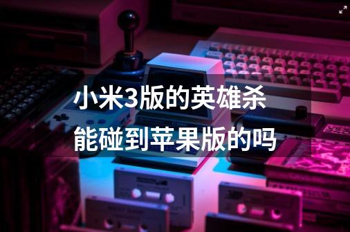 小米3版的英雄杀能碰到苹果版的吗-第1张-游戏信息-龙启网