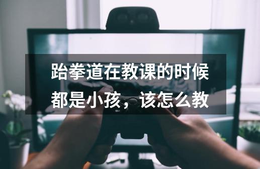 跆拳道在教课的时候都是小孩,该怎么教-第1张-游戏信息-龙启网