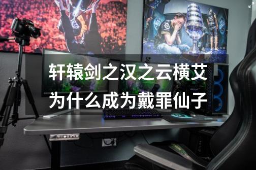 轩辕剑之汉之云横艾为什么成为戴罪仙子-第1张-游戏信息-龙启网