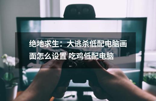 绝地求生:大逃杀低配电脑画面怎么设置 吃鸡低配电脑-第1张-游戏信息-龙启网
