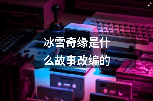 冰雪奇缘是什么故事改编的-第1张-游戏信息-龙启网