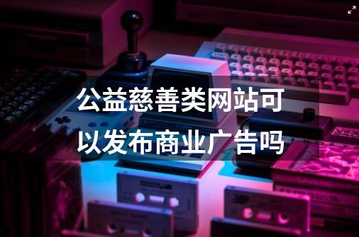 公益慈善类网站可以发布商业广告吗-第1张-游戏信息-龙启网