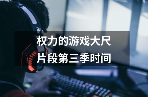 权力的游戏大尺片段第三季时间-第1张-游戏信息-龙启网