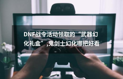DNF战令活动领取的“武器幻化礼盒”,鬼剑士幻化哪把好看-第1张-游戏信息-龙启网